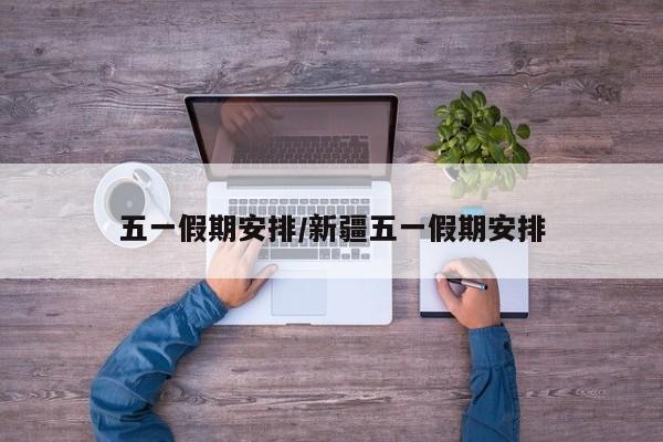 五一假期安排/新疆五一假期安排