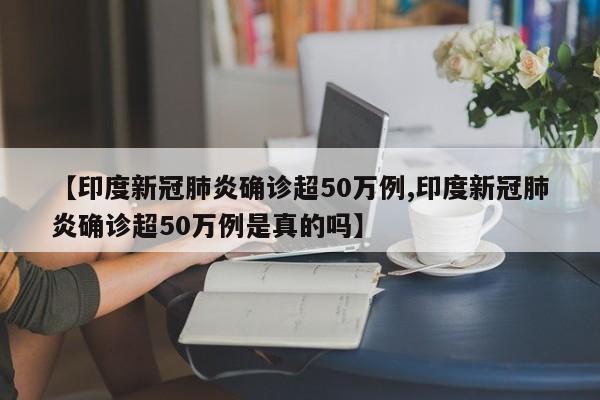 【印度新冠肺炎确诊超50万例,印度新冠肺炎确诊超50万例是真的吗】