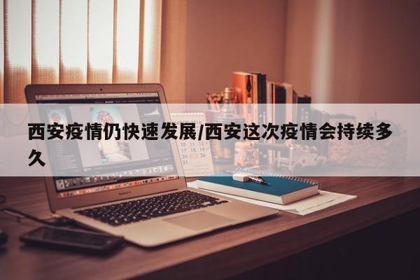 西安疫情仍快速发展/西安这次疫情会持续多久