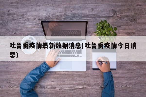吐鲁番疫情最新数据消息(吐鲁番疫情今日消息)