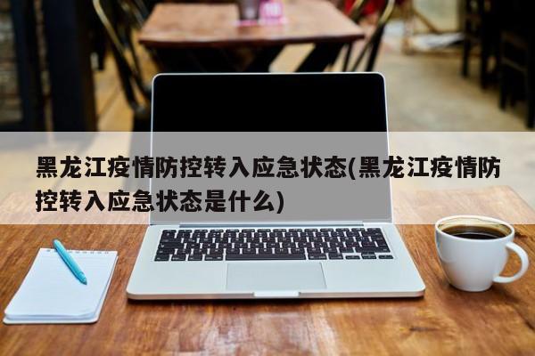 黑龙江疫情防控转入应急状态(黑龙江疫情防控转入应急状态是什么)