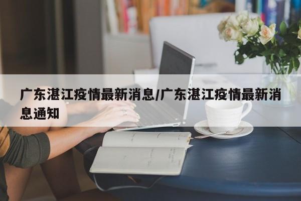 广东湛江疫情最新消息/广东湛江疫情最新消息通知