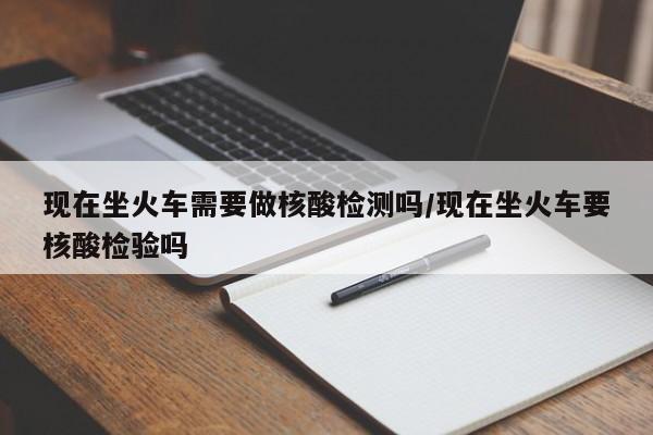 现在坐火车需要做核酸检测吗/现在坐火车要核酸检验吗