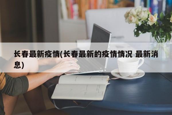 长春最新疫情(长春最新的疫情情况 最新消息)
