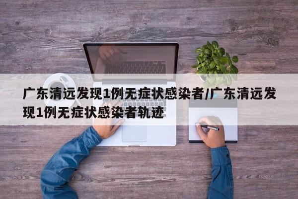 广东清远发现1例无症状感染者/广东清远发现1例无症状感染者轨迹