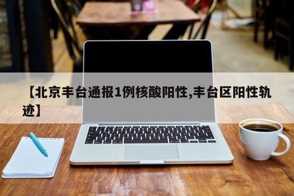 【北京丰台通报1例核酸阳性,丰台区阳性轨迹】