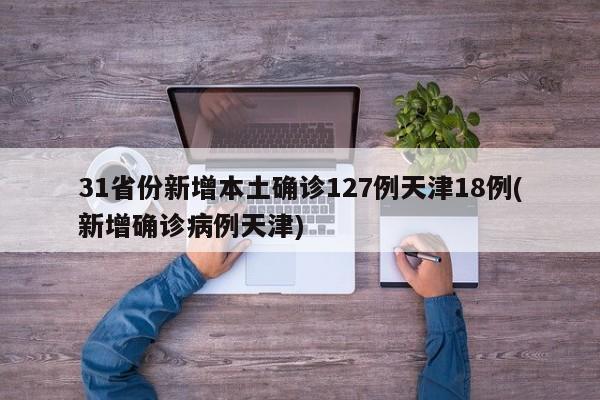 31省份新增本土确诊127例天津18例(新增确诊病例天津)