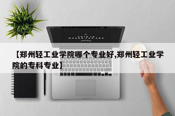 【郑州轻工业学院哪个专业好,郑州轻工业学院的专科专业】