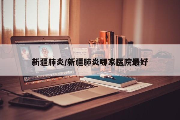 新疆肺炎/新疆肺炎哪家医院最好